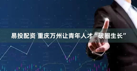 易投配资 重庆万州让青年人才“破圈生长”