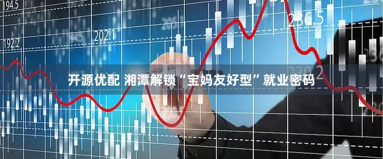 开源优配 湘潭解锁“宝妈友好型”就业密码