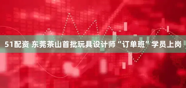 51配资 东莞茶山首批玩具设计师“订单班”学员上岗