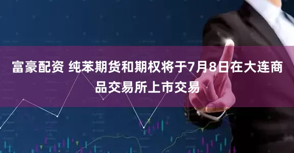 富豪配资 纯苯期货和期权将于7月8日在大连商品交易所上市交易