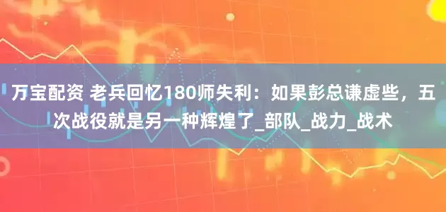 万宝配资 老兵回忆180师失利：如果彭总谦虚些，五次战役就是另一种辉煌了_部队_战力_战术