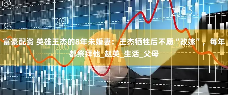 富豪配资 英雄王杰的8年未婚妻：王杰牺牲后不愿“改嫁”，每年都祭拜他_赵英_生活_父母
