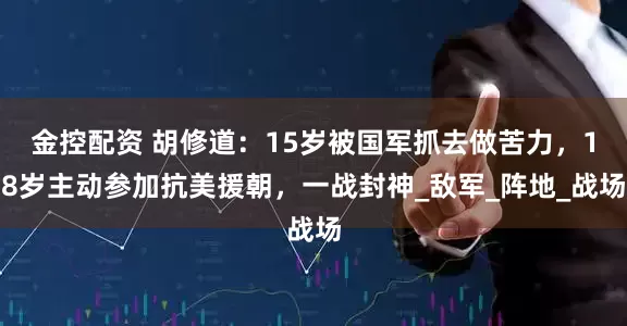 金控配资 胡修道：15岁被国军抓去做苦力，18岁主动参加抗美援朝，一战封神_敌军_阵地_战场