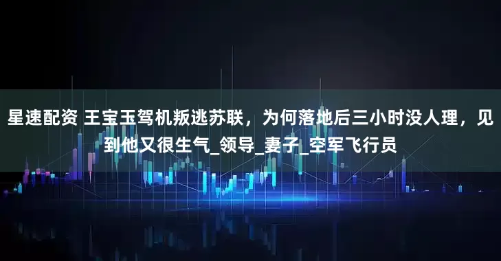 星速配资 王宝玉驾机叛逃苏联，为何落地后三小时没人理，见到他又很生气_领导_妻子_空军飞行员