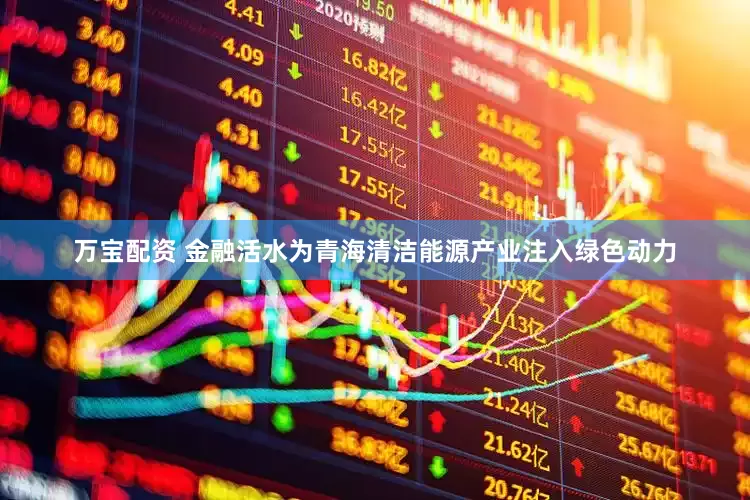 万宝配资 金融活水为青海清洁能源产业注入绿色动力