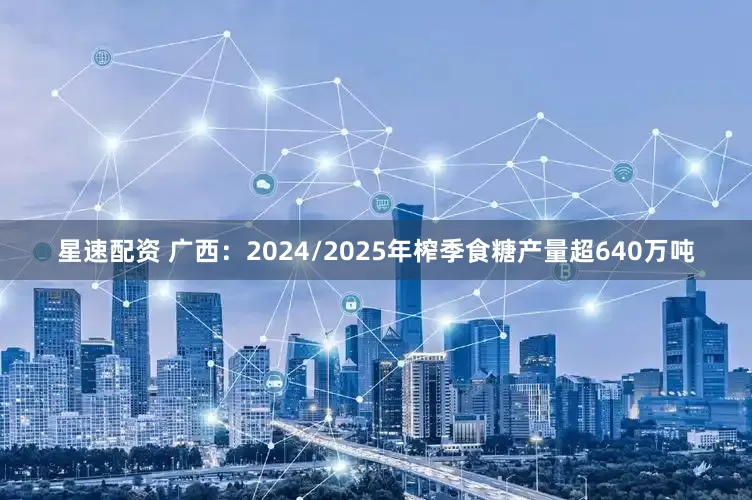 星速配资 广西：2024/2025年榨季食糖产量超640万吨