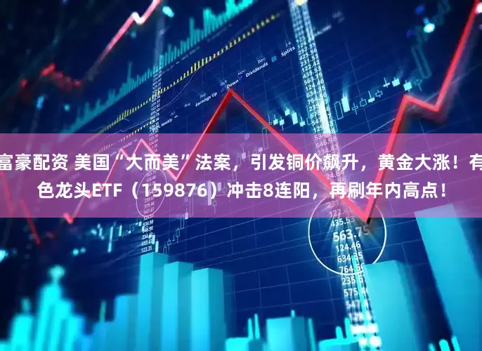 富豪配资 美国“大而美”法案，引发铜价飙升，黄金大涨！有色龙头ETF（159876）冲击8连阳，再刷年内高点！