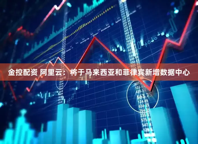 金控配资 阿里云：将于马来西亚和菲律宾新增数据中心