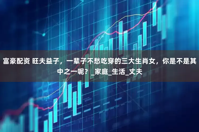 富豪配资 旺夫益子，一辈子不愁吃穿的三大生肖女，你是不是其中之一呢？_家庭_生活_丈夫
