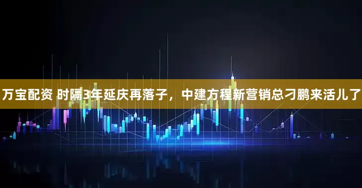万宝配资 时隔3年延庆再落子，中建方程新营销总刁鹏来活儿了