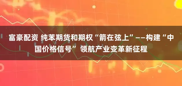 富豪配资 纯苯期货和期权“箭在弦上”——构建“中国价格信号” 领航产业变革新征程
