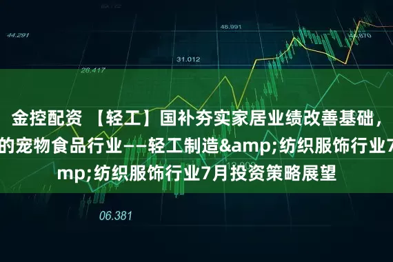 金控配资 【轻工】国补夯实家居业绩改善基础，持续关注高景气的宠物食品行业——轻工制造&纺织服饰行业7月投资策略展望