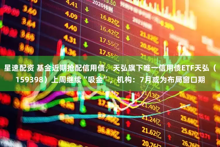 星速配资 基金近期抢配信用债，天弘旗下唯一信用债ETF天弘（159398）上周继续“吸金”，机构：7月或为布局窗口期