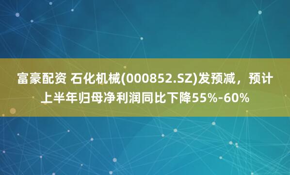 富豪配资 石化机械(000852.SZ)发预减，预计上半年归母净利润同比下降55%-60%