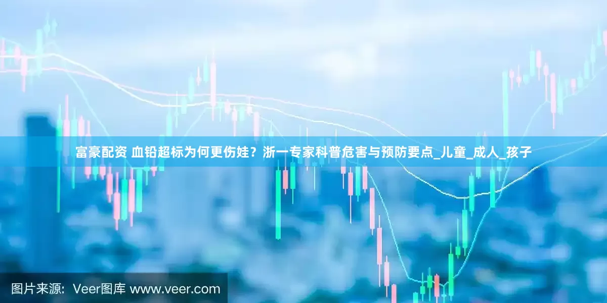 富豪配资 血铅超标为何更伤娃？浙一专家科普危害与预防要点_儿童_成人_孩子