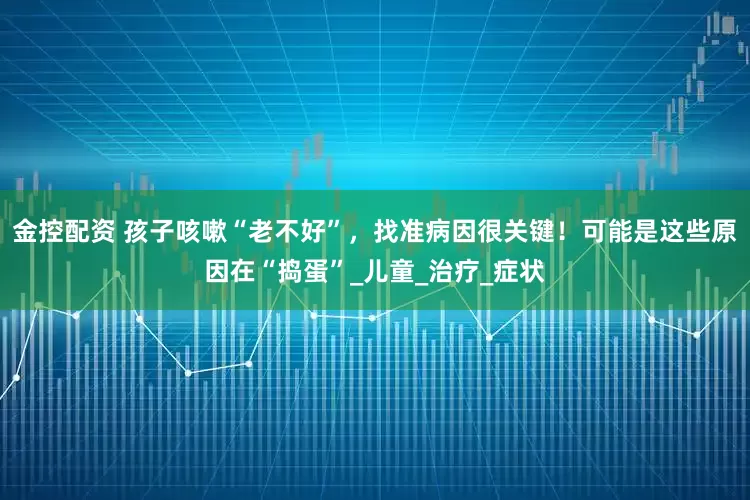 金控配资 孩子咳嗽“老不好”，找准病因很关键！可能是这些原因在“捣蛋”_儿童_治疗_症状