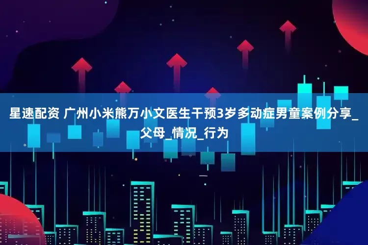 星速配资 广州小米熊万小文医生干预3岁多动症男童案例分享_父母_情况_行为