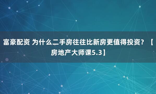 富豪配资 为什么二手房往往比新房更值得投资？【房地产大师课5.3】
