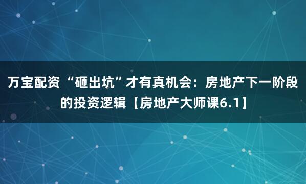 万宝配资 “砸出坑”才有真机会：房地产下一阶段的投资逻辑【房地产大师课6.1】