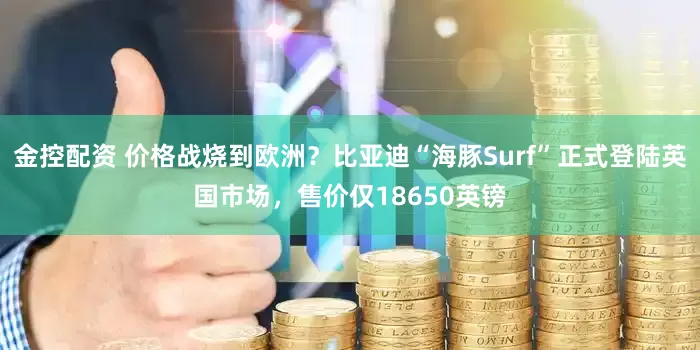 金控配资 价格战烧到欧洲？比亚迪“海豚Surf”正式登陆英国市场，售价仅18650英镑