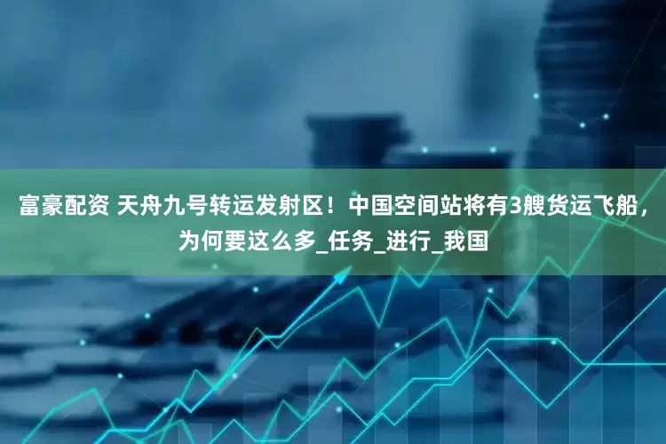 富豪配资 天舟九号转运发射区！中国空间站将有3艘货运飞船，为何要这么多_任务_进行_我国