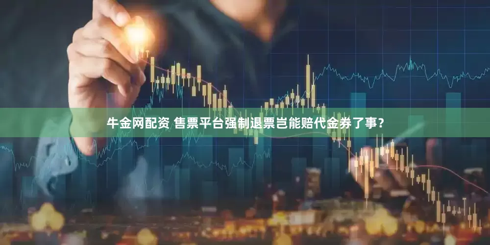 牛金网配资 售票平台强制退票岂能赔代金券了事？
