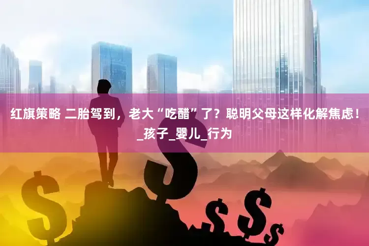 红旗策略 二胎驾到，老大“吃醋”了？聪明父母这样化解焦虑！_孩子_婴儿_行为