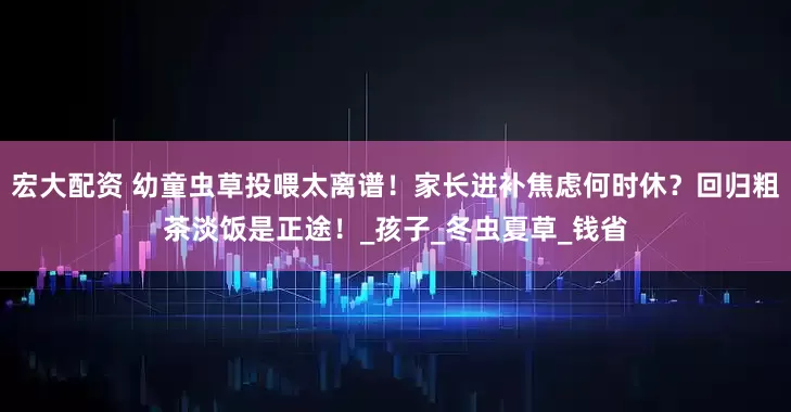 宏大配资 幼童虫草投喂太离谱！家长进补焦虑何时休？回归粗茶淡饭是正途！_孩子_冬虫夏草_钱省