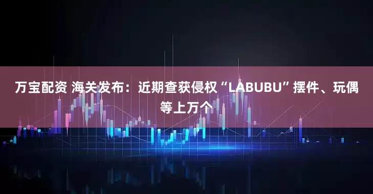 万宝配资 海关发布：近期查获侵权“LABUBU”摆件、玩偶等上万个