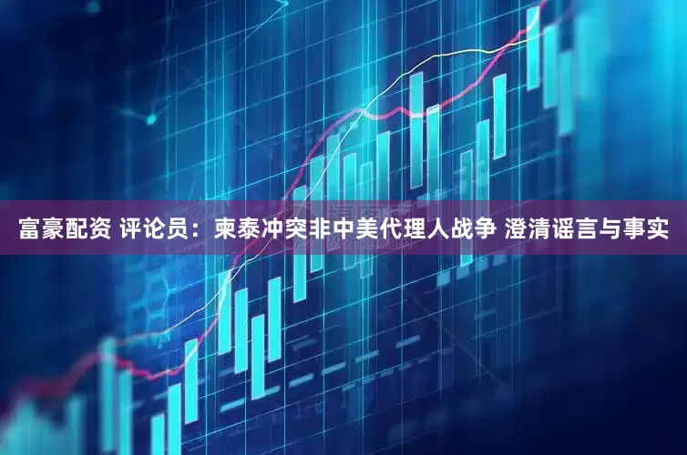 富豪配资 评论员：柬泰冲突非中美代理人战争 澄清谣言与事实