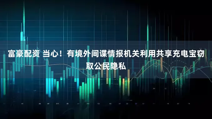 富豪配资 当心！有境外间谍情报机关利用共享充电宝窃取公民隐私