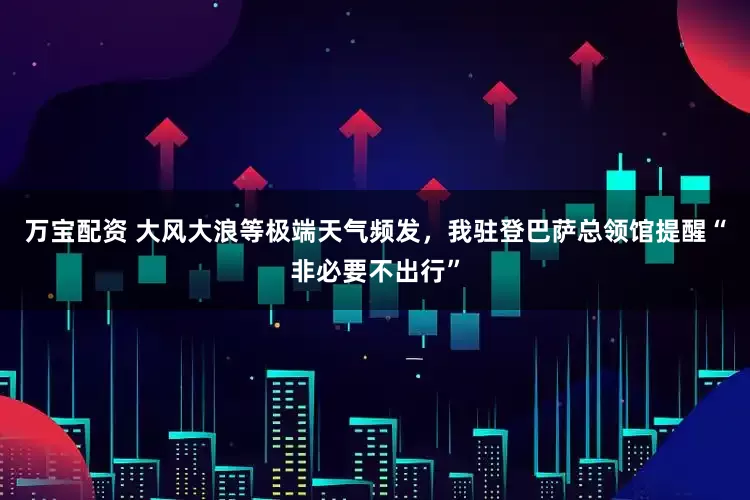 万宝配资 大风大浪等极端天气频发，我驻登巴萨总领馆提醒“非必要不出行”
