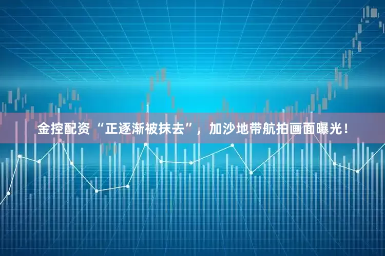 金控配资 “正逐渐被抹去”，加沙地带航拍画面曝光！