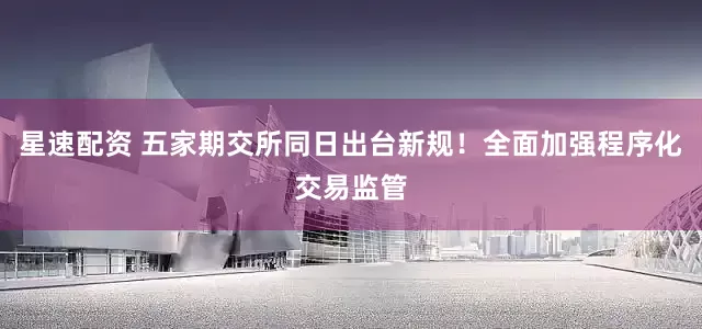 星速配资 五家期交所同日出台新规！全面加强程序化交易监管