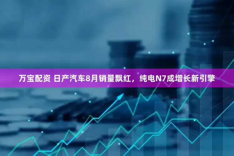 万宝配资 日产汽车8月销量飘红，纯电N7成增长新引擎