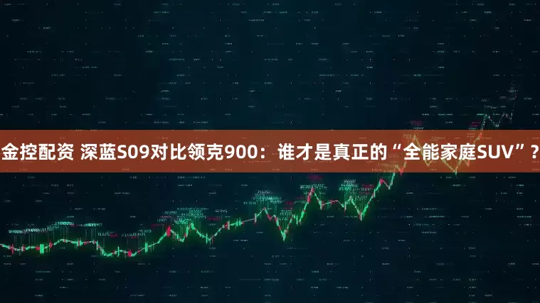金控配资 深蓝S09对比领克900：谁才是真正的“全能家庭SUV”？