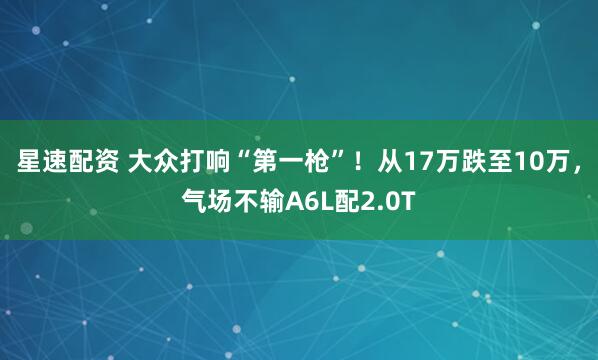 星速配资 大众打响“第一枪”！从17万跌至10万，气场不输A6L配2.0T