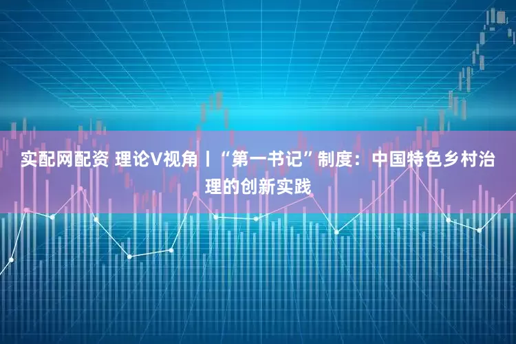 实配网配资 理论V视角丨“第一书记”制度：中国特色乡村治理的创新实践