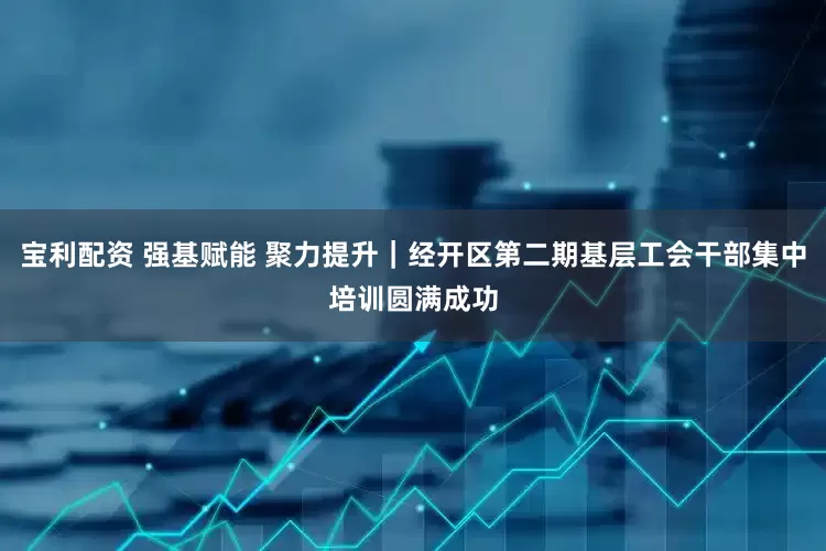 宝利配资 强基赋能 聚力提升｜经开区第二期基层工会干部集中培训圆满成功