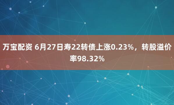万宝配资 6月27日寿22转债上涨0.23%，转股溢价率98.32%