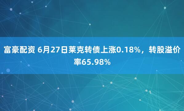 富豪配资 6月27日莱克转债上涨0.18%，转股溢价率65.98%