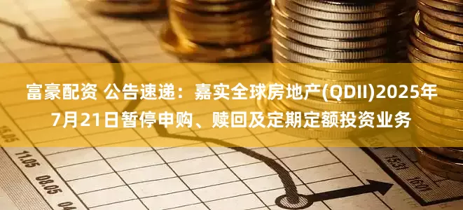富豪配资 公告速递：嘉实全球房地产(QDII)2025年7月21日暂停申购、赎回及定期定额投资业务
