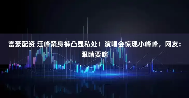 富豪配资 汪峰紧身裤凸显私处！演唱会惊现小峰峰，网友：眼睛要瞎