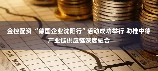 金控配资 “德国企业沈阳行”活动成功举行 助推中德产业链供应链深度融合
