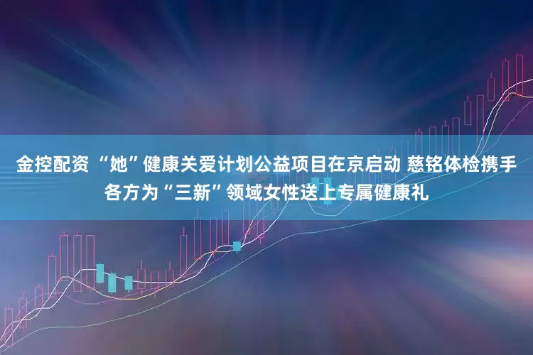 金控配资 “她”健康关爱计划公益项目在京启动 慈铭体检携手各方为“三新”领域女性送上专属健康礼
