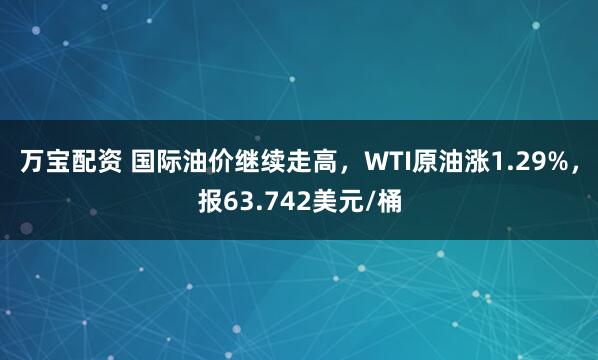 万宝配资 国际油价继续走高，WTI原油涨1.29%，报63.742美元/桶