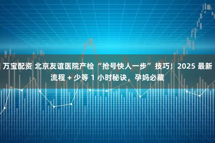 万宝配资 北京友谊医院产检 “抢号快人一步” 技巧！2025 最新流程 + 少等 1 小时秘诀，孕妈必藏