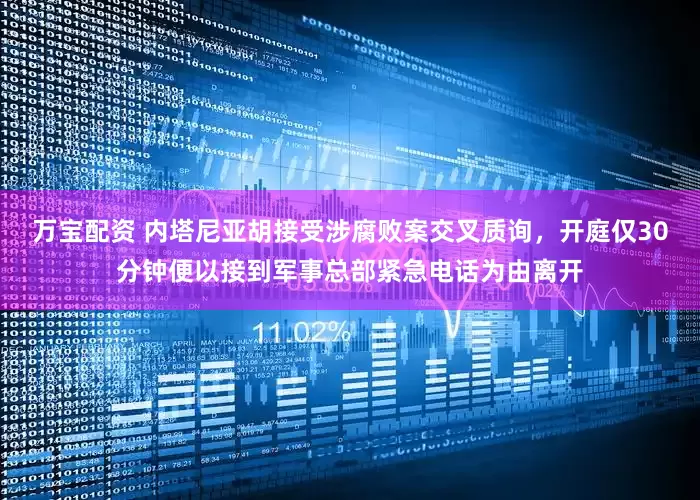万宝配资 内塔尼亚胡接受涉腐败案交叉质询，开庭仅30分钟便以接到军事总部紧急电话为由离开