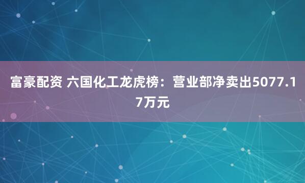 富豪配资 六国化工龙虎榜:营业部净卖出5077.17万元