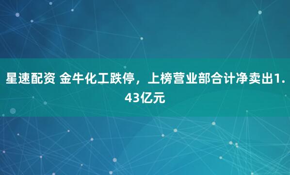 星速配资 金牛化工跌停，上榜营业部合计净卖出1.43亿元
